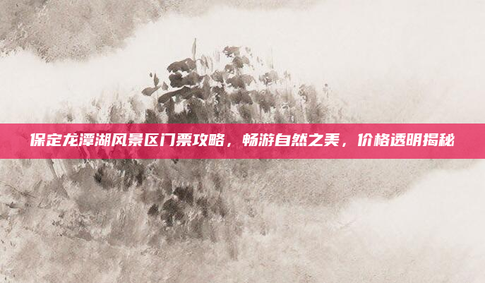 保定龙潭湖风景区门票攻略,畅游自然之美,价格透明揭秘