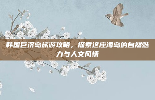 韩国巨济岛旅游攻略，探索这座海岛的自然魅力与人文风情