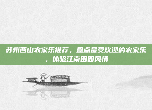 苏州西山农家乐推荐,盘点最受欢迎的农家乐,体验江南田园风情