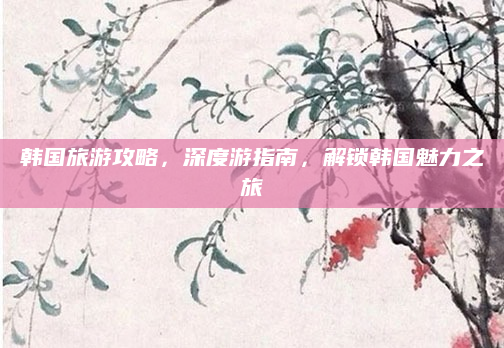 韩国旅游攻略,深度游指南,解锁韩国魅力之旅