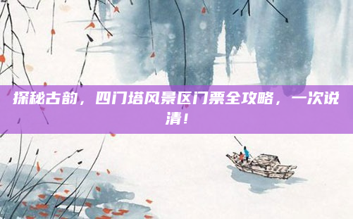 探秘古韵,四门塔风景区门票全攻略,一次说清!