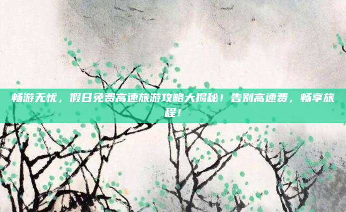 畅游无忧，假日免费高速旅游攻略大揭秘！告别高速费，畅享旅程！
