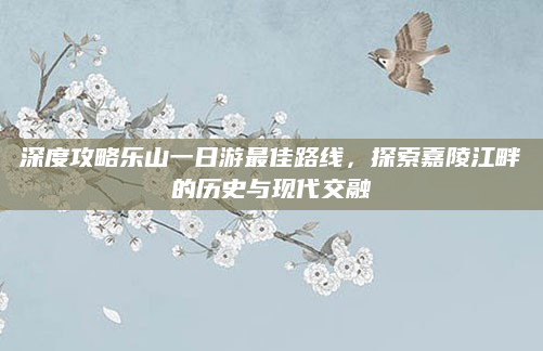 深度攻略乐山一日游最佳路线,探索嘉陵江畔的历史与现代交融