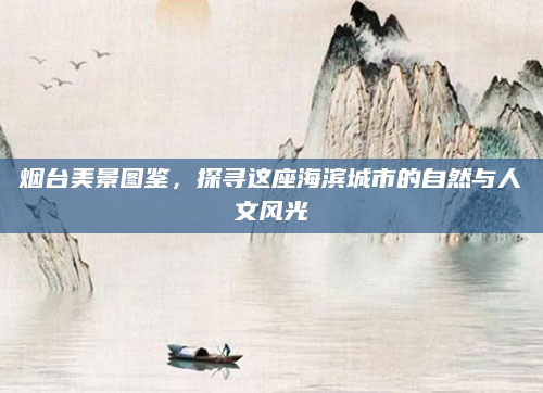 烟台美景图鉴，探寻这座海滨城市的自然与人文风光