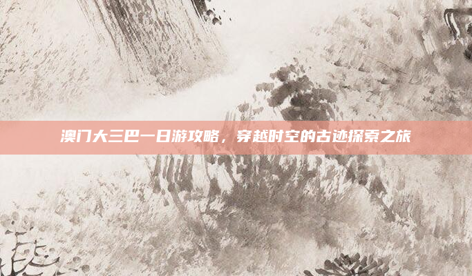 澳门大三巴一日游攻略,穿越时空的古迹探索之旅