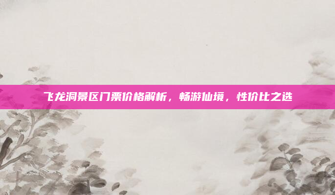 飞龙洞景区门票价格解析,畅游仙境,性价比之选