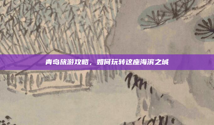 青岛旅游攻略,如何玩转这座海滨之城