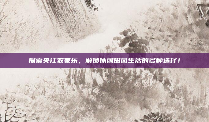 探索夹江农家乐,解锁休闲田园生活的多种选择!
