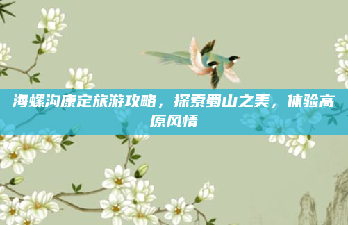 海螺沟康定旅游攻略,探索蜀山之美,体验高原风情