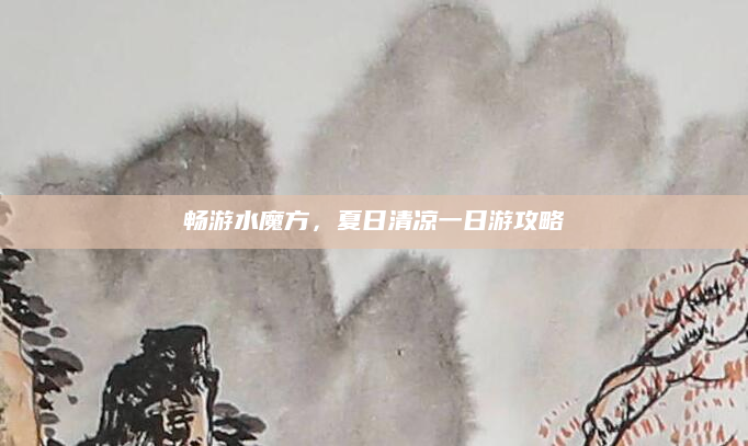 畅游水魔方,夏日清凉一日游攻略
