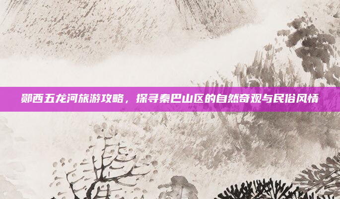 郧西五龙河旅游攻略，探寻秦巴山区的自然奇观与民俗风情