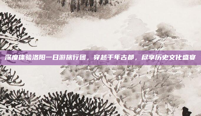 深度体验洛阳一日游旅行团,穿越千年古都,尽享历史文化盛宴