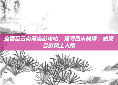 宜昌至云南深度游攻略,探寻西南秘境,感受多彩风土人情