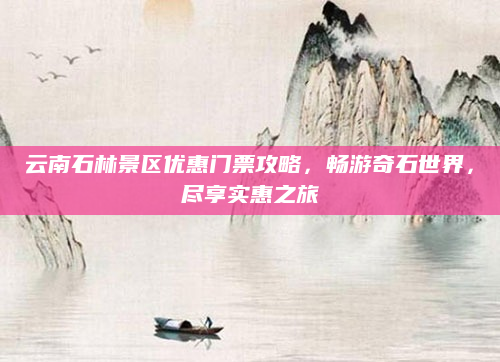 云南石林景区优惠门票攻略,畅游奇石世界,尽享实惠之旅