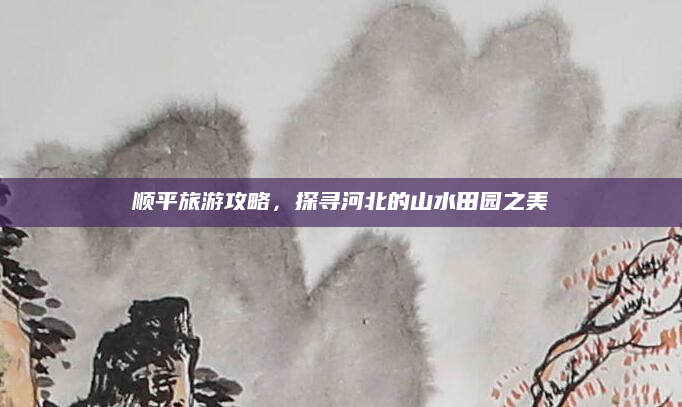 顺平旅游攻略，探寻河北的山水田园之美