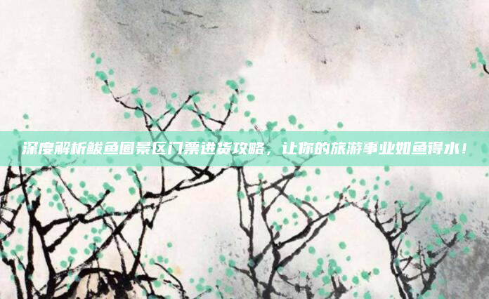 深度解析鲅鱼圈景区门票进货攻略，让你的旅游事业如鱼得水！