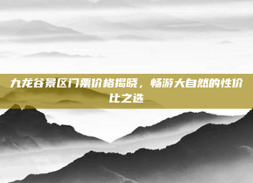 九龙谷景区门票价格揭晓,畅游大自然的性价比之选