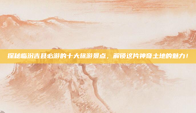 探秘临汾吉县必游的十大旅游景点,解锁这片神奇土地的魅力!