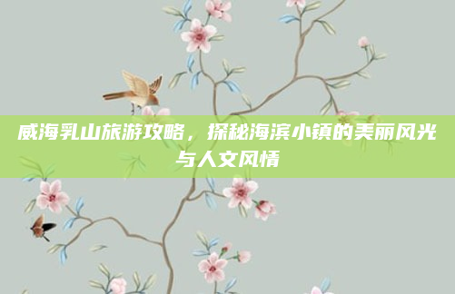 威海乳山旅游攻略,探秘海滨小镇的美丽风光与人文风情
