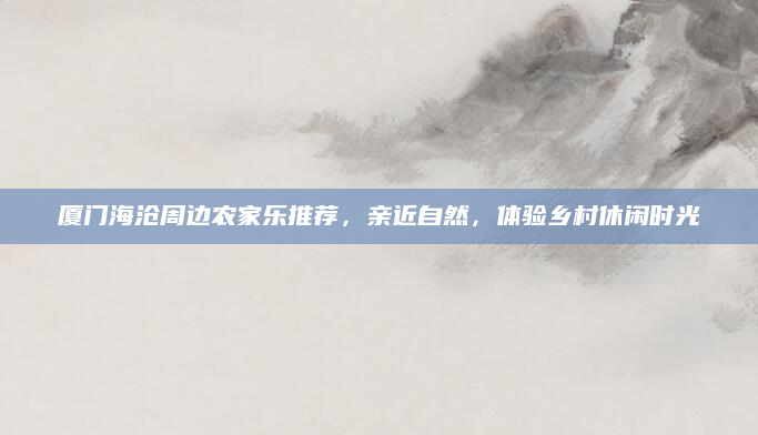 厦门海沧周边农家乐推荐,亲近自然,体验乡村休闲时光