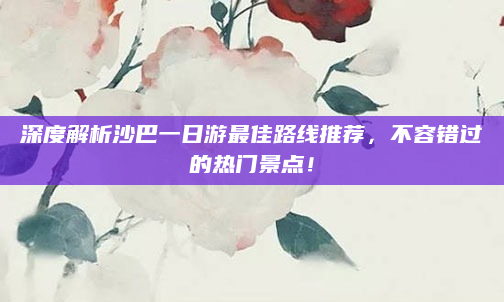 深度解析沙巴一日游最佳路线推荐,不容错过的热门景点!