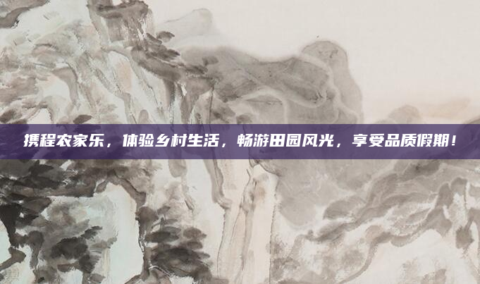 携程农家乐,体验乡村生活,畅游田园风光,享受品质假期!