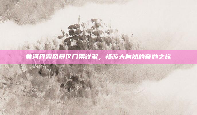 黄河丹霞风景区门票详解,畅游大自然的奇妙之旅