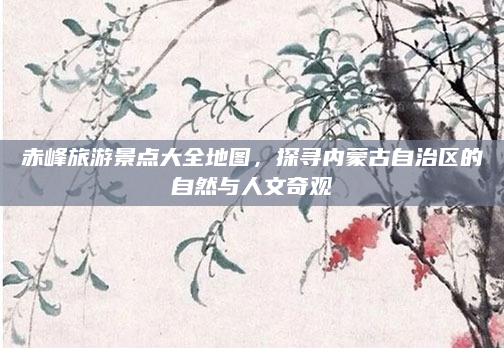 赤峰旅游景点大全地图,探寻内蒙古自治区的自然与人文奇观