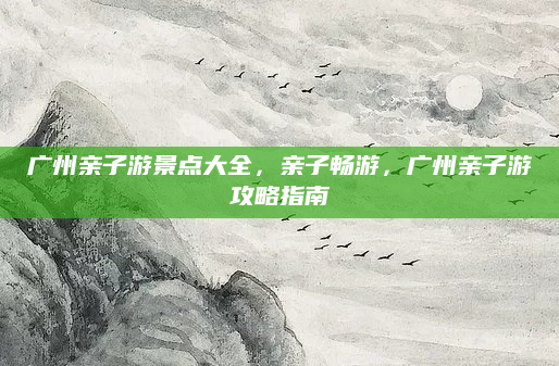 广州亲子游景点大全，亲子畅游，广州亲子游攻略指南