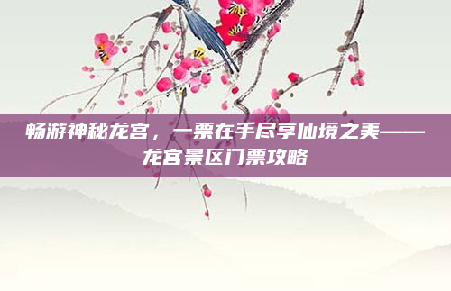 畅游神秘龙宫，一票在手尽享仙境之美——龙宫景区门票攻略