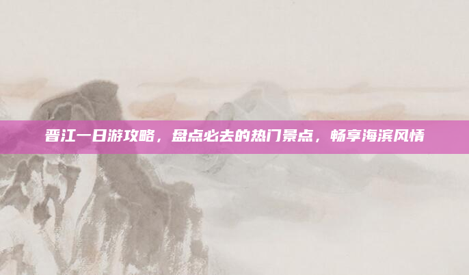 晋江一日游攻略,盘点必去的热门景点,畅享海滨风情