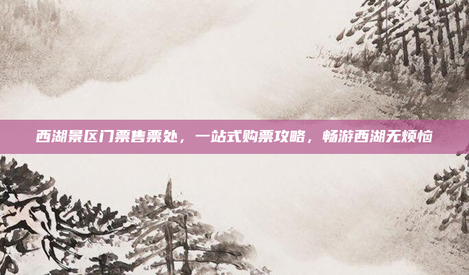 西湖景区门票售票处,一站式购票攻略,畅游西湖无烦恼