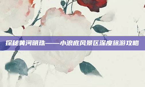 探秘黄河明珠——小浪底风景区深度旅游攻略