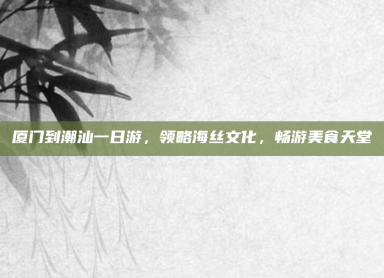 厦门到潮汕一日游,领略海丝文化,畅游美食天堂