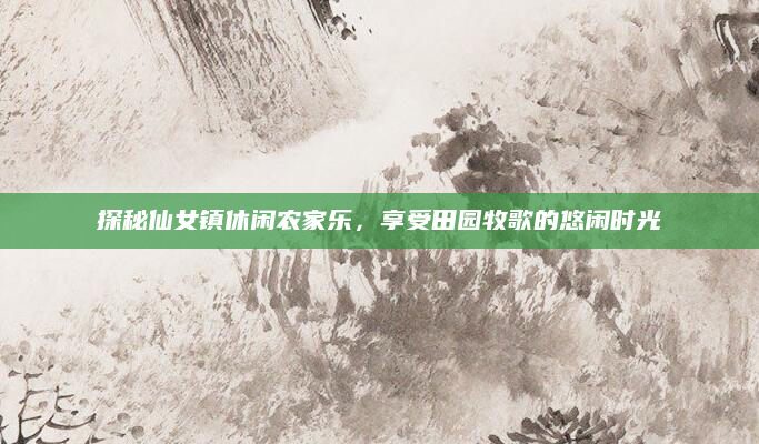 探秘仙女镇休闲农家乐,享受田园牧歌的悠闲时光