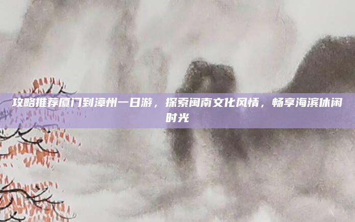 攻略推荐厦门到漳州一日游,探索闽南文化风情,畅享海滨休闲时光