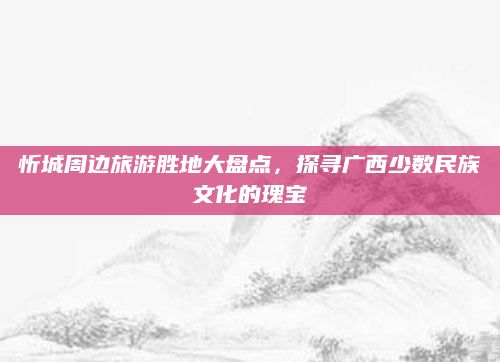 忻城周边旅游胜地大盘点,探寻广西少数民族文化的瑰宝
