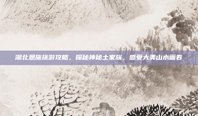 湖北恩施旅游攻略，探秘神秘土家族，感受大美山水画卷