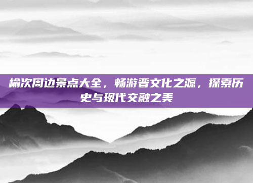 榆次周边景点大全,畅游晋文化之源,探索历史与现代交融之美