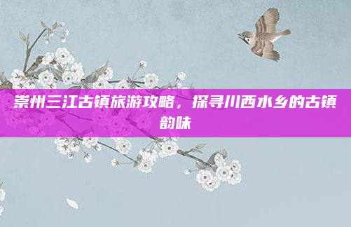 崇州三江古镇旅游攻略,探寻川西水乡的古镇韵味