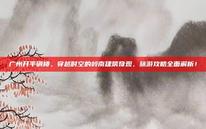 广州开平碉楼,穿越时空的岭南建筑奇观,旅游攻略全面解析!