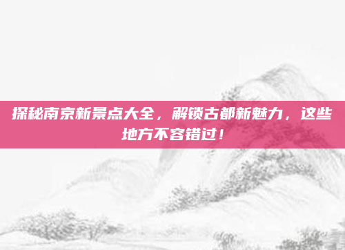 探秘南京新景点大全,解锁古都新魅力,这些地方不容错过!