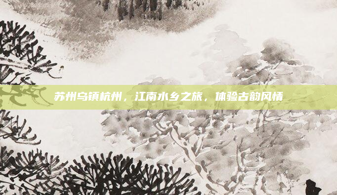 苏州乌镇杭州,江南水乡之旅,体验古韵风情