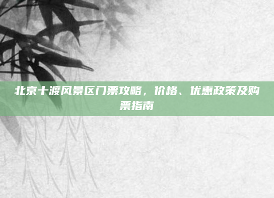 北京十渡风景区门票攻略,价格、优惠政策及购票指南
