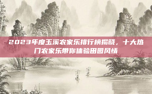 2023年度玉溪农家乐排行榜揭晓,十大热门农家乐带你体验田园风情