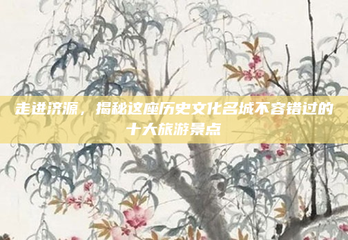走进济源,揭秘这座历史文化名城不容错过的十大旅游景点
