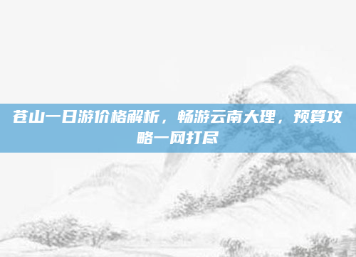 苍山一日游价格解析,畅游云南大理,预算攻略一网打尽