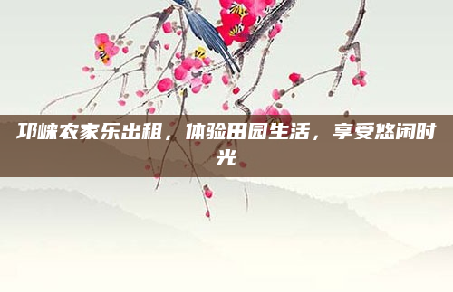 邛崃农家乐出租,体验田园生活,享受悠闲时光