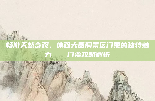 畅游天然奇观,体验大圆洞景区门票的独特魅力——门票攻略解析