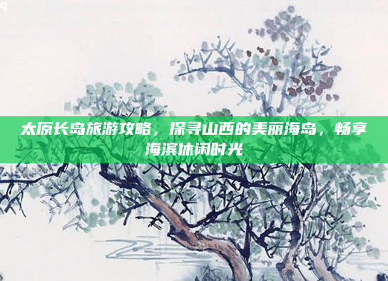 太原长岛旅游攻略，探寻山西的美丽海岛，畅享海滨休闲时光